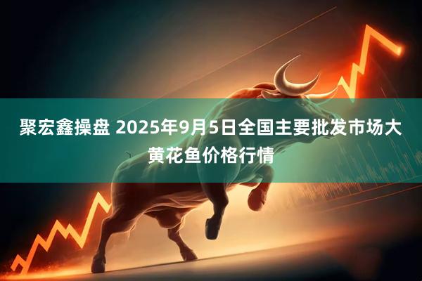 聚宏鑫操盘 2025年9月5日全国主要批发市场大黄花鱼价格行情