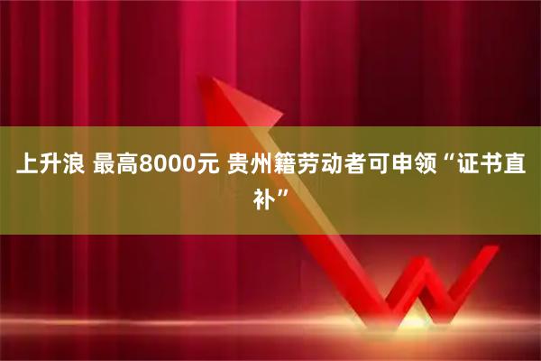 上升浪 最高8000元&#32;贵州籍劳动者可申领“证书直补”
