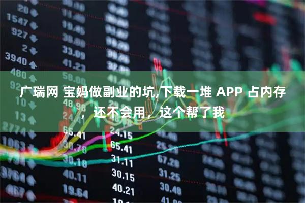 广瑞网 宝妈做副业的坑,下载一堆 APP 占内存，还不会用，这个帮了我