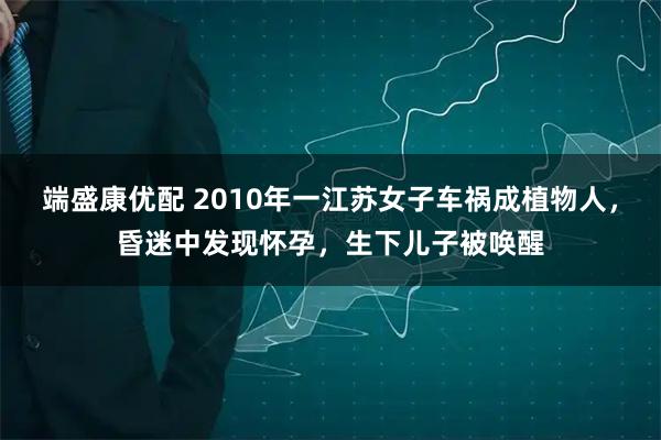 端盛康优配 2010年一江苏女子车祸成植物人，昏迷中发现怀孕，生下儿子被唤醒