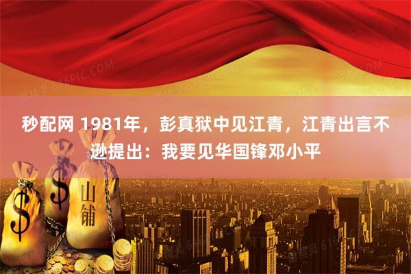 秒配网 1981年，彭真狱中见江青，江青出言不逊提出：我要见华国锋邓小平