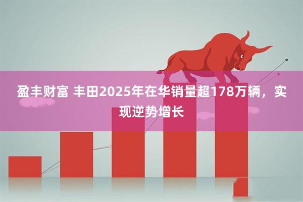 盈丰财富 丰田2025年在华销量超178万辆，实现逆势增长