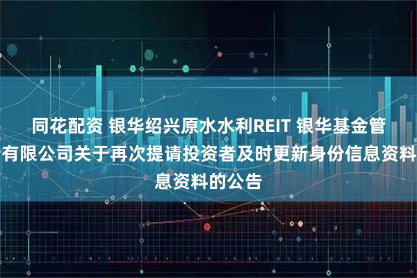 同花配资 银华绍兴原水水利REIT 银华基金管理股份有限公司关于再次提请投资者及时更新身份信息资料的公告