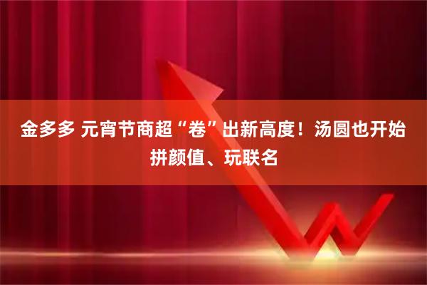金多多 元宵节商超“卷”出新高度！汤圆也开始拼颜值、玩联名
