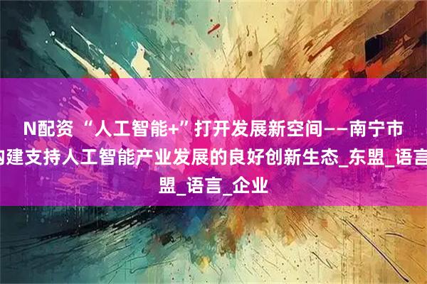 N配资 “人工智能+”打开发展新空间——南宁市加快构建支持人工智能产业发展的良好创新生态_东盟_语言_企业