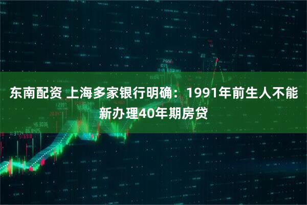 东南配资 上海多家银行明确：1991年前生人不能新办理40年期房贷