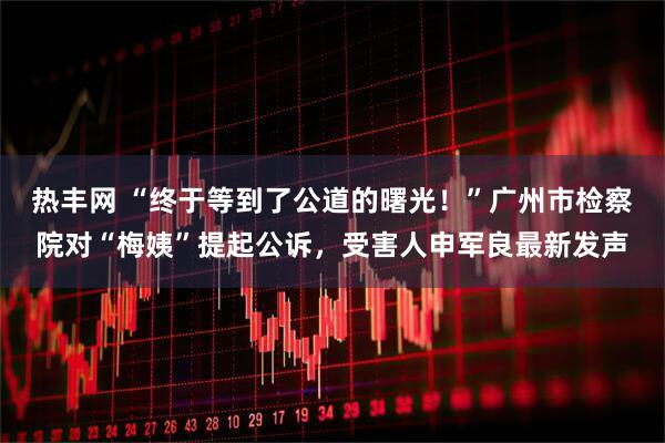 热丰网 “终于等到了公道的曙光！”广州市检察院对“梅姨”提起公诉，受害人申军良最新发声